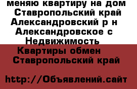 меняю квартиру на дом - Ставропольский край, Александровский р-н, Александровское с. Недвижимость » Квартиры обмен   . Ставропольский край